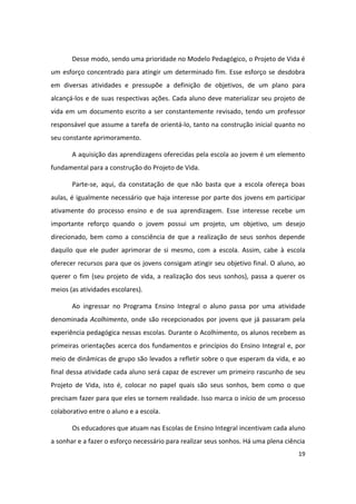 Desse modo, sendo uma prioridade no Modelo Pedagógico, o Projeto de Vida é
um esforço concentrado para atingir um determinado fim. Esse esforço se desdobra
em diversas atividades e pressupõe a definição de objetivos, de um plano para
alcançá-los e de suas respectivas ações. Cada aluno deve materializar seu projeto de
vida em um documento escrito a ser constantemente revisado, tendo um professor
responsável que assume a tarefa de orientá-lo, tanto na construção inicial quanto no
seu constante aprimoramento.

       A aquisição das aprendizagens oferecidas pela escola ao jovem é um elemento
fundamental para a construção do Projeto de Vida.

       Parte-se, aqui, da constatação de que não basta que a escola ofereça boas
aulas, é igualmente necessário que haja interesse por parte dos jovens em participar
ativamente do processo ensino e de sua aprendizagem. Esse interesse recebe um
importante reforço quando o jovem possui um projeto, um objetivo, um desejo
direcionado, bem como a consciência de que a realização de seus sonhos depende
daquilo que ele puder aprimorar de si mesmo, com a escola. Assim, cabe à escola
oferecer recursos para que os jovens consigam atingir seu objetivo final. O aluno, ao
querer o fim (seu projeto de vida, a realização dos seus sonhos), passa a querer os
meios (as atividades escolares).

       Ao ingressar no Programa Ensino Integral o aluno passa por uma atividade
denominada Acolhimento, onde são recepcionados por jovens que já passaram pela
experiência pedagógica nessas escolas. Durante o Acolhimento, os alunos recebem as
primeiras orientações acerca dos fundamentos e princípios do Ensino Integral e, por
meio de dinâmicas de grupo são levados a refletir sobre o que esperam da vida, e ao
final dessa atividade cada aluno será capaz de escrever um primeiro rascunho de seu
Projeto de Vida, isto é, colocar no papel quais são seus sonhos, bem como o que
precisam fazer para que eles se tornem realidade. Isso marca o início de um processo
colaborativo entre o aluno e a escola.

       Os educadores que atuam nas Escolas de Ensino Integral incentivam cada aluno
a sonhar e a fazer o esforço necessário para realizar seus sonhos. Há uma plena ciência
                                                                                    19
 