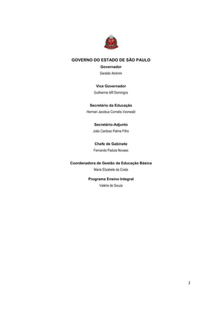 GOVERNO DO ESTADO DE SÃO PAULO
                 Governador
                Geraldo Alckmin


              Vice Governador
            Guilherme Afif Domingos


          Secretário da Educação
        Herman Jacobus Cornelis Voorwald


            Secretário-Adjunto
            João Cardoso Palma Filho


             Chefe de Gabinete
            Fernando Padula Novaes


Coordenadora de Gestão da Educação Básica
            Maria Elizabete da Costa

         Programa Ensino Integral
                Valéria de Souza




                                            2
 