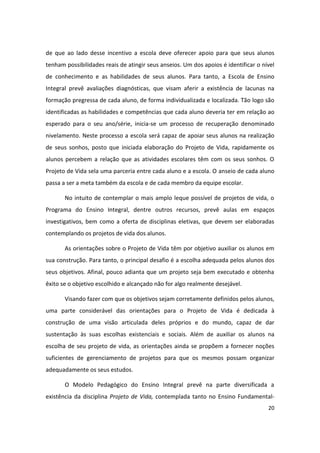 de que ao lado desse incentivo a escola deve oferecer apoio para que seus alunos
tenham possibilidades reais de atingir seus anseios. Um dos apoios é identificar o nível
de conhecimento e as habilidades de seus alunos. Para tanto, a Escola de Ensino
Integral prevê avaliações diagnósticas, que visam aferir a existência de lacunas na
formação pregressa de cada aluno, de forma individualizada e localizada. Tão logo são
identificadas as habilidades e competências que cada aluno deveria ter em relação ao
esperado para o seu ano/série, inicia-se um processo de recuperação denominado
nivelamento. Neste processo a escola será capaz de apoiar seus alunos na realização
de seus sonhos, posto que iniciada elaboração do Projeto de Vida, rapidamente os
alunos percebem a relação que as atividades escolares têm com os seus sonhos. O
Projeto de Vida sela uma parceria entre cada aluno e a escola. O anseio de cada aluno
passa a ser a meta também da escola e de cada membro da equipe escolar.

       No intuito de contemplar o mais amplo leque possível de projetos de vida, o
Programa do Ensino Integral, dentre outros recursos, prevê aulas em espaços
investigativos, bem como a oferta de disciplinas eletivas, que devem ser elaboradas
contemplando os projetos de vida dos alunos.

       As orientações sobre o Projeto de Vida têm por objetivo auxiliar os alunos em
sua construção. Para tanto, o principal desafio é a escolha adequada pelos alunos dos
seus objetivos. Afinal, pouco adianta que um projeto seja bem executado e obtenha
êxito se o objetivo escolhido e alcançado não for algo realmente desejável.

       Visando fazer com que os objetivos sejam corretamente definidos pelos alunos,
uma parte considerável das orientações para o Projeto de Vida é dedicada à
construção de uma visão articulada deles próprios e do mundo, capaz de dar
sustentação às suas escolhas existenciais e sociais. Além de auxiliar os alunos na
escolha de seu projeto de vida, as orientações ainda se propõem a fornecer noções
suficientes de gerenciamento de projetos para que os mesmos possam organizar
adequadamente os seus estudos.

       O Modelo Pedagógico do Ensino Integral prevê na parte diversificada a
existência da disciplina Projeto de Vida, contemplada tanto no Ensino Fundamental-
                                                                                     20
 