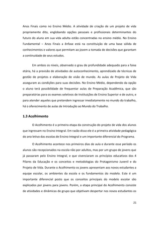 Anos Finais como no Ensino Médio. A atividade de criação de um projeto de vida
propriamente dito, englobando opções pessoais e profissionais determinantes do
futuro do aluno em sua vida adulta estão concentradas no ensino médio. No Ensino
Fundamental – Anos Finais a ênfase está na constituição de uma base sólida de
conhecimentos e valores que permitam ao jovem a tomada de decisões que garantam
a continuidade de seus estudos.


       Em ambos os níveis, observado o grau de profundidade adequado para a faixa
etária, há a previsão de atividades de autoconhecimento, aprendizado de técnicas de
gestão de projetos e elaboração de visão de mundo. As aulas de Projeto de Vida
asseguram as condições para suas decisões. No Ensino Médio, dependendo da opção
o aluno terá possibilidade de frequentar aulas de Preparação Acadêmica, que são
preparatórias para os exames seletivos de Instituições de Ensino Superior e de outro, e
para atender aqueles que pretendem ingressar imediatamente no mundo do trabalho,
há o oferecimento de aulas de Introdução ao Mundo do Trabalho.


1.3 Acolhimento

       O Acolhimento é a primeira etapa da construção do projeto de vida dos alunos
que ingressam no Ensino Integral. Em razão disso ele é a primeira atividade pedagógica
do ano letivo das escolas de Ensino Integral e um importante diferencial do Programa.

       O Acolhimento acontece nos primeiros dias de aula e durante esse período os
alunos são recepcionados na escola não por adultos, mas por um grupo de jovens que
já passaram pelo Ensino Integral, e que vivenciaram os princípios educativos dos 4
Pilares da Educação e os conceitos e metodologias do Protagonismo Juvenil e do
Projeto de Vida. Durante o Acolhimento os jovens apresentam aos novos estudantes a
equipe escolar, os ambientes da escola e os fundamentos do modelo. Este é um
importante diferencial posto que os conceitos principais do modelo escolar são
explicados por jovens para jovens. Porém, a etapa principal do Acolhimento consiste
de atividades e dinâmicas de grupo que objetivam despertar nos novos estudantes os


                                                                                    21
 