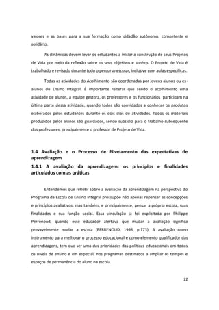 valores e as bases para a sua formação como cidadão autônomo, competente e
solidário.

       As dinâmicas devem levar os estudantes a iniciar a construção de seus Projetos
de Vida por meio da reflexão sobre os seus objetivos e sonhos. O Projeto de Vida é
trabalhado e revisado durante todo o percurso escolar, inclusive com aulas específicas.

       Todas as atividades do Acolhimento são coordenadas por jovens alunos ou ex-
alunos do Ensino Integral. É importante reiterar que sendo o acolhimento uma
atividade de alunos, a equipe gestora, os professores e os funcionários participam na
última parte dessa atividade, quando todos são convidados a conhecer os produtos
elaborados pelos estudantes durante os dois dias de atividades. Todos os materiais
produzidos pelos alunos são guardados, sendo subsídio para o trabalho subsequente
dos professores, principalmente o professor de Projeto de Vida.




1.4 Avaliação e o Processo de Nivelamento das expectativas de
aprendizagem
1.4.1 A avaliação da aprendizagem: os princípios e finalidades
articulados com as práticas


       Entendemos que refletir sobre a avaliação da aprendizagem na perspectiva do
Programa da Escola de Ensino Integral pressupõe não apenas repensar as concepções
e princípios avaliativos, mas também, e principalmente, pensar a própria escola, suas
finalidades e sua função social. Essa vinculação já foi explicitada por Philippe
Perrenoud, quando esse educador alertava que mudar a avaliação significa
provavelmente mudar a escola (PERRENOUD, 1993, p.173). A avaliação como
instrumento para melhorar o processo educacional e como elemento qualificador das
aprendizagens, tem que ser uma das prioridades das políticas educacionais em todos
os níveis de ensino e em especial, nos programas destinados a ampliar os tempos e
espaços de permanência do aluno na escola.


                                                                                     22
 