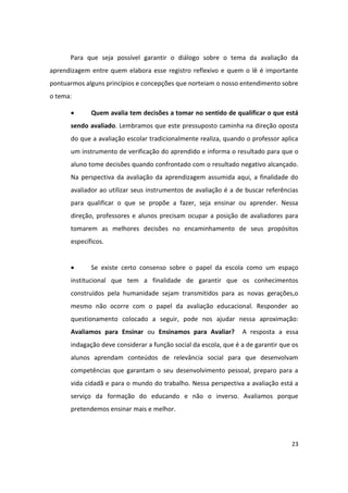 Para que seja possível garantir o diálogo sobre o tema da avaliação da
aprendizagem entre quem elabora esse registro reflexivo e quem o lê é importante
pontuarmos alguns princípios e concepções que norteiam o nosso entendimento sobre
o tema:

            Quem avalia tem decisões a tomar no sentido de qualificar o que está
      sendo avaliado. Lembramos que este pressuposto caminha na direção oposta
      do que a avaliação escolar tradicionalmente realiza, quando o professor aplica
      um instrumento de verificação do aprendido e informa o resultado para que o
      aluno tome decisões quando confrontado com o resultado negativo alcançado.
      Na perspectiva da avaliação da aprendizagem assumida aqui, a finalidade do
      avaliador ao utilizar seus instrumentos de avaliação é a de buscar referências
      para qualificar o que se propõe a fazer, seja ensinar ou aprender. Nessa
      direção, professores e alunos precisam ocupar a posição de avaliadores para
      tomarem as melhores decisões no encaminhamento de seus propósitos
      específicos.


            Se existe certo consenso sobre o papel da escola como um espaço
      institucional que tem a finalidade de garantir que os conhecimentos
      construídos pela humanidade sejam transmitidos para as novas gerações,o
      mesmo não ocorre com o papel da avaliação educacional. Responder ao
      questionamento colocado a seguir, pode nos ajudar nessa aproximação:
      Avaliamos para Ensinar ou Ensinamos para Avaliar?          A resposta a essa
      indagação deve considerar a função social da escola, que é a de garantir que os
      alunos aprendam conteúdos de relevância social para que desenvolvam
      competências que garantam o seu desenvolvimento pessoal, preparo para a
      vida cidadã e para o mundo do trabalho. Nessa perspectiva a avaliação está a
      serviço da formação do educando e não o inverso. Avaliamos porque
      pretendemos ensinar mais e melhor.



                                                                                  23
 
