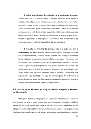       O melhor procedimento de avaliação é o procedimento de ensino.
      Vasconcellos (1993) já alertava sobre a relação intrínseca entre ensino e
      avaliação na medida em que não dá para ensinar autenticamente sem avaliar.
      A primeira coisa a se fazer no ensino é investigar o conhecimento anterior dos
      alunos se acreditamos que o conhecimento novo se dá a partir de um nível de
      desenvolvimento real. Neste sentido, a avaliação está intimamente relacionada
      com o processo de ensino. Avaliar para implementar o Programa de Ensino
      Integral é possibilitar a ampliação e a qualificação dos procedimentos de
      ensino, com vistas à melhoria da qualidade das aprendizagens.


            O ‘produto’ do trabalho do professor não é a aula, mas sim a
      aprendizagem do aluno. Quando não acreditamos nisso é possível conceber
      que o ‘professor ensine’, ‘sem que o aluno aprenda’ Uma avaliação realizada de
      forma articulada a essa concepção, possibilita ao professor redirecionar suas
      estratégias e procedimentos para atender necessidades específicas de seus
      alunos. A prova diagnóstica proposta para o início e término do processo de
      nivelamento, com o intuito de recuperar defasagens de aprendizagem dos
      alunos ingressantes na Escola de Ensino Integral, possibilita facilitar que esse
      pressuposto seja garantido, ou seja, as aprendizagens das habilidades e
      competências que ainda não foram desenvolvidas pelos alunos nos tempos e
      espaços escolares anteriores, sejam de fato garantidas.


1.4.2 Avaliação em Processo no Programa Ensino Integral e o Processo
de Nivelamento


      O Programa do Ensino Integral tem por objetivo incentivar os alunos a criarem
seus projetos de vida e prover meios para que eles possam conseguir realizá-los.
Tendo em vista que muitos dos projetos de vida dos alunos dependem de um
adequado rendimento acadêmico é importantíssimo que todos os alunos possuam as
habilidades e competências necessárias para acompanhar sem dificuldades o conteúdo

                                                                                   25
 