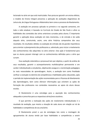 lecionado na série em que está matriculado. Para procurar garantir um ensino efetivo,
o modelo do Ensino Integral preconiza a aplicação de avaliações diagnósticas de
Leitura de, de Língua Portuguesa e Matemática bem como o processo do Nivelamento.

       A avaliação em processo aplicada no primeiro e no segundo semestres, em
toda a rede estadual, é baseada no Currículo do Estado de São Paulo e afere as
habilidades dos conteúdos das séries anteriores cursadas pelos alunos. É importante
garantir a aplicação dessa avaliação em dois momentos, o de entrada e de saída
daquela série, construindo, assim, uma série histórica comparativa dos seus
resultados. Os resultados obtidos na avaliação de entrada são de grande importância
para orientar o planejamento dos professores e, sobretudo, para iniciar o nivelamento
dos conhecimentos não adquiridos na série anterior. Esta ação é fundamental para
que os alunos possam interagir com os conhecimentos definidos para a série que
cursam.
       Essa avaliação sistemática e processual tem por objetivo, a partir da análise de
seus resultados, garantir o acompanhamento multidisciplinar permanente e em
caráter individualizado a estudantes, objetivando assegurar a reorientação pedagógica
às reais necessidades de aprendizagem. Assim, a avaliação tem como finalidade
verificar a evolução no domínio de competências e habilidades pelos educandos, após
o período de implementação das ações recomendadas para o Processo de Nivelamento
das Aprendizagens, bem como oferecer informações que orientem as ações de
formação dos professores nos conteúdos necessários ao apoio do aluno dessas
escolas.

       O Nivelamento é uma estratégia para a aquisição dos conhecimentos
adequados e prescritos para as respectivas séries/anos escolares.

       O que permite a realização das ações de nivelamento individualizada é o
resultado da avaliação, que mostra a situação de cada aluno em relação ao rol de
habilidades e competências de seu ano/série.

       O Nivelamento prevê o uso de estratégias tais como a montagem de
agrupamentos de alunos tendo por base habilidades e competências a serem
                                                                                    26
 