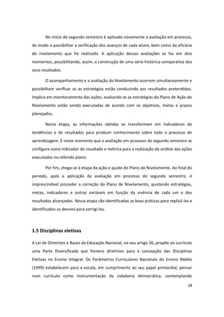 No início do segundo semestre é aplicada novamente a avaliação em processo,
de modo a possibilitar a verificação dos avanços de cada aluno, bem como da eficácia
do nivelamento que foi realizado. A aplicação dessas avaliações se faz em dois
momentos, possibilitando, assim, a construção de uma série histórica comparativa dos
seus resultados.

       O acompanhamento e a avaliação do Nivelamento ocorrem simultaneamente e
possibilitam verificar se as estratégias estão conduzindo aos resultados pretendidos.
Implica em monitoramento das ações, avaliando se as estratégias do Plano de Ação do
Nivelamento estão sendo executadas de acordo com os objetivos, metas e prazos
planejados.

       Nesta etapa, as informações obtidas se transformam em indicadores de
tendências e de resultados para produzir conhecimento sobre todo o processo de
aprendizagem. É neste momento que a avaliação em processo do segundo semestre se
configura como indicador de resultado e métrica para a realização da análise das ações
executadas no referido plano.

       Por fim, chega-se à etapa da ação e ajuste do Plano do Nivelamento. Ao final do
período, após a aplicação da avaliação em processo do segundo semestre, é
imprescindível proceder a correção do Plano de Nivelamento, ajustando estratégias,
metas, indicadores e outras variáveis em função da vivência de cada um e dos
resultados alcançados. Nessa etapa são identificadas as boas práticas para replicá-las e
identificados os desvios para corrigi-los.



1.5 Disciplinas eletivas

A Lei de Diretrizes e Bases da Educação Nacional, no seu artigo 26, propõe ao currículo
uma Parte Diversificada que fornece diretrizes para a concepção das Disciplinas
Eletivas no Ensino Integral. Os Parâmetros Curriculares Nacionais do Ensino Médio
(1999) estabelecem para a escola, em cumprimento ao seu papel primordial, pensar
num currículo como instrumentação da cidadania democrática, contemplando

                                                                                     28
 