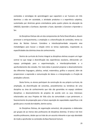 conteúdos e estratégias de aprendizagem que capacitem o ser humano em três
domínios: a vida em sociedade, a atividade produtiva e a experiência subjetiva,
sustentados por diretrizes gerais orientadoras pelos quatro pilares da educação da
UNESCO, Aprender a Conhecer, Aprender a Fazer, Aprender a Conviver e Aprender a
Ser.


         As Disciplinas Eletivas são um dos componentes da Parte Diversificada e, devem
promover o enriquecimento, a ampliação e a diversificação de conteúdos, temas ou
áreas do Núcleo Comum. Considera a interdisciplinaridade enquanto eixo
metodológico para buscar a relação entre os temas explorados, respeitando as
especificidades das distintas áreas de conhecimento.


         Dentro do currículo do Ensino Integral as disciplinas eletivas ocupam um lugar
central no que tange à diversificação das experiências escolares, oferecendo um
espaço     privilegiado   para   a   experimentação,   a   interdisciplinaridade   e   o
aprofundamento dos estudos. Por meio delas é possível propiciar o desenvolvimento
das diferentes linguagens, plástica, verbal, matemática, gráfica e corporal, além de
proporcionar a expressão e comunicação de ideias e a interpretação e a fruição de
produções culturais.

         Desta forma, os alunos participam da construção do seu próprio currículo; da
ampliação, da diversificação de conceitos, procedimentos ou temáticas de uma
disciplina ou área de conhecimento que não são garantidas no espaço cotidiano
disciplinar; o desenvolvimento de projetos de acordo com os seus interesses
relacionados aos seus Projetos de Vida e/ou da comunidade a que pertencem; o
favorecimento da preparação para a futura aquisição de capacidades específicas e de
gestão para o mundo do trabalho, dentre outras.

         As Disciplinas Eletivas, de organização semestral, são propostas e elaboradas
por grupos de ao menos dois professores de disciplinas distintas. O tema é de livre
escolha professores, desde que se trate de um assunto relevante e que seja abordado
de modo a aprofundar os conteúdos da Base Nacional Comum.

                                                                                       29
 