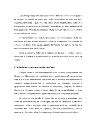 A colaboração dos professores das disciplinas da base nacional comum pode se
dar também na seleção de textos que serão desenvolvidos na aula com estes
estudantes, lembrando-se que o foco não está no ensino do conteúdo do texto em si,
mas no ensino do procedimento trabalhado. Os estudantes, ao terem a oportunidade
de se apropriar de diferentes estratégias de estudo desenvolverão aos poucos o hábito
e o gosto pelo ato de estudar.

        É importante começar o trabalho priorizando os procedimentos de estudo mais
comumente utilizados pelos estudantes ao realizarem, por exemplo, uma pesquisa, um
seminário, um debate entre outras propostas de trabalho mais comuns no ciclo II do
ensino fundamental e no ensino médio.

        Nessa perspectiva, reitera-se a importância de que o professor sempre
compartilhe a proposta e o planejamento da atividade com suas turmas antes de
iniciá-la.


1.7 Atividades experimentais e laboratórios

        A importância das atividades experimentais no currículo, principalmente o de
ciências, têm sido amplamente reconhecida pelos especialistas e professores. Atestam
estes, que as aulas experimentais contribuem para a melhoria do desempenho dos
estudantes proporcionando-lhes a oportunidade de manipular materiais e
equipamentos especializados no ambiente de laboratório, comparar, estabelecer
relação, ler e interpretar gráficos, construir tabelas dentre outras habilidades e, desta
forma, construir seu conhecimento a partir da investigação com práticas eficientes.

        O ensino por investigação é considerado por diversos pesquisadores como
central no desenvolvimento da alfabetização científica. No laboratório, as atividades
investigativas podem contribuir para o desenvolvimento de competências e
habilidades tais como: formular hipóteses, elaborar procedimentos, conduzir
investigações, formular explicações, apresentar e defender argumentos científicos.



                                                                                      32
 