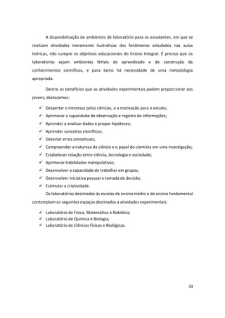 A disponibilização de ambientes de laboratório para os estudantes, em que se
realizam atividades meramente ilustrativas dos fenômenos estudados nas aulas
teóricas, não cumpre os objetivos educacionais do Ensino Integral. É preciso que os
laboratórios sejam ambientes férteis de aprendizado e de construção de
conhecimentos científicos, e para tanto há necessidade de uma metodologia
apropriada.

      Dentre os benefícios que as atividades experimentais podem proporcionar aos
jovens, destacamos:

    Despertar o interesse pelas ciências, e a motivação para o estudo;
    Aprimorar a capacidade de observação e registro de informações;
    Aprender a analisar dados e propor hipóteses;
    Aprender conceitos científicos;
    Detectar erros conceituais;
    Compreender a natureza da ciência e o papel do cientista em uma investigação;
    Estabelecer relação entre ciência, tecnologia e sociedade;
    Aprimorar habilidades manipulativas;
    Desenvolver a capacidade de trabalhar em grupos;
    Desenvolver iniciativa pessoal e tomada de decisão;
    Estimular a criatividade.
      Os laboratórios destinados às escolas de ensino médio e de ensino fundamental
contemplam os seguintes espaços destinados a atividades experimentais:

    Laboratório de Física, Matemática e Robótica;
    Laboratório de Química e Biologia;
    Laboratório de Ciências Físicas e Biológicas.




                                                                                33
 