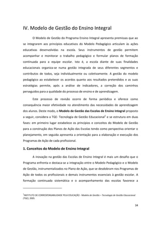IV. Modelo de Gestão do Ensino Integral
        O Modelo de Gestão do Programa Ensino Integral apresenta premissas que ao
se integrarem aos princípios educativos do Modelo Pedagógico articulam às ações
educativas desenvolvidas na escola. Seus instrumentos de gestão permitem
acompanhar e monitorar o trabalho pedagógico e formular planos de formação
continuada para a equipe escolar. Isto é, a escola diante de suas finalidades
educacionais organiza-se numa gestão integrada de seus diferentes segmentos e
contributos de todos, seja individualmente ou coletivamente. A gestão do modelo
pedagógico ao estabelecer os acordos quanto aos resultados pretendidos e as suas
estratégias permite, após a análise de indicadores, a correção dos caminhos
perseguidos para a qualidade do processo de ensino e de aprendizagem.

        Este processo de revisão ocorre de forma periódica e oferece como
consequência maior efetividade no atendimento das necessidades de aprendizagem
dos alunos. Deste modo, o Modelo de Gestão das Escolas de Ensino Integral proposto
a seguir, considera a TGE- Tecnologia de Gestão Educacional1 e se estrutura em duas
fases: em primeiro lugar estabelece os princípios e conceitos do Modelo de Gestão
para a construção dos Planos de Ação das Escolas tendo como perspectiva orientar o
planejamento, em seguida apresenta a orientação para a elaboração e execução dos
Programas de Ação de cada profissional.

1. Conceitos do Modelo de Ensino Integral

        A inovação na gestão das Escolas de Ensino Integral é mais um desafio que o
Programa enfrenta e destaca-se a integração entre o Modelo Pedagógico e o Modelo
de Gestão, instrumentalizados no Plano de Ação, que se desdobram nos Programas de
Ação de todos os profissionais e demais instrumentos essenciais à gestão escolar. A
formação continuada sistemática e o acompanhamento das escolas favorece a



1
 INSTITUTO DE CORRESPONSABILIDADE PELA EDUCAÇÃO - Modelo de Gestão – Tecnologia de Gestão Educacional
(TGE), 2005.

                                                                                                    34
 