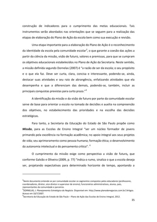 construção de indicadores para o cumprimento das metas educacionais. Tais
instrumentos serão abordados nas orientações que se seguem para a realização das
etapas de elaboração do Plano de Ação da escola bem como sua execução e revisão.

         Uma etapa importante para a elaboração do Plano de Ação é o reconhecimento
da identidade da escola pela comunidade escolar2, o que garante a coesão das ações a
partir da ciência da missão, visão de futuro, valores e premissas, para que se cumpram
os objetivos educacionais estabelecidos no Plano de Ação da Secretaria. Neste sentido,
a missão definida segundo Dornelas (2007) é “a razão de ser da escola; o seu propósito
e o que ela faz. Deve ser curta, clara, concisa e interessante, podendo-se, ainda,
destacar suas atividades e seu raio de abrangência, enfatizando atividades que ela
desempenha e que a diferenciam das demais, podendo-se, também, incluir as
principais conquistas previstas para curto prazo.”3

         A identificação da missão e da visão de futuro por parte da comunidade escolar
serve de base para orientar a escola na tomada de decisões e auxilia na compreensão
dos objetivos, no estabelecimento das prioridades e na escolha das decisões
estratégicas.

         Para tanto, a Secretaria da Educação do Estado de São Paulo propõe como
Missão, para as Escolas de Ensino Integral “ser um núcleo formador de jovens
primando pela excelência na formação acadêmica; no apoio integral aos seus projetos
de vida; seu aprimoramento como pessoa humana; formação ética; o desenvolvimento
da autonomia intelectual e do pensamento crítico”. 4

         O cumprimento da missão exige como perspectiva a visão de futuro, que
conforme Galvão e Oliveira (2009, p. 77) “indica o rumo, sinaliza o que a escola deseja
ser, projetando expectativas para determinado horizonte de tempo, apontando a



2
  Neste documento entende-se por comunidade escolar os segmentos compostos pelos educadores (professores,
coordenadores, diretor, vice-diretor e supervisor de ensino), funcionários administrativos, alunos, pais,
representantes da comunidade e parceiros.
3
  DORNELAS, J. Planejamento Estratégico do Negócio. Disponível em: http://www.planodenegocios.com.br/.Artigos.
Acesso em 10/7/2007.
4
 Secretaria da Educação do Estado de São Paulo – Plano de Ação das Escolas de Ensino Integral, 2012.
                                                                                                           35
 