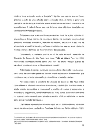 distância entre a situação atual e a desejada”5. Significa que a escola atue no futuro
próximo a partir de uma reflexão sobre a situação ideal, de forma a gerar uma
percepção de desafio que estimule e motive a comunidade escolar na consecução de
seus objetivos. A visão de futuro expressa de forma clara, objetiva e desafiadora os
valores compartilhados pela escola.

         É importante que as escolas destaquem em seu Plano de Ação a realidade do
seu contexto e de sua inserção no entorno, no bairro e no município, conhecendo as
principais atividades econômicas, mercado de trabalho, educação e o seu raio de
abrangência; a trajetória histórica, razões ou propósitos que levaram à sua criação de
modo a orientar a definição e o desenvolvimento de suas ações.

         Considerando o contexto político social da rede estadual, Secretaria de
Educação do Estado de São Paulo tem como Visão de Futuro “ser, em 2030,
reconhecida internacionalmente como uma rede de ensino integral pública de
excelência posicionada entre as 25 primeiras do mundo”.

         A identidade da escola é construída conhecendo-se esta missão, reconhecendo-
se na visão de futuro sem perder de vista os valores educacionais fundamentais que
contribuem para orientar, dar coerência e impulsionar o trabalho coletivo.

         Para essas escolas a Secretaria da Educação do Estado de São Paulo indica
como Valores a oferta de um ensino de qualidade; a valorização dos educadores; a
gestão escolar democrática e responsável; o espírito de equipe e cooperação; a
mobilização, engajamento, comprometimento da rede, alunos e sociedade em torno
do processo ensino-aprendizagem voltado ao espírito público e cidadania e a escola
como centro irradiador da inovação.

         Outra etapa importante do Plano de Ação da SEE como elemento norteador
para o planejamento da escola são as Premissas, definidas por Galvão e Oliveira (2009,



5
  GALVÃO, M.C.C.P.; OLIVEIRA, L.M. Desenvolvimento Gerencial na Administração Pública do Estado de São Paulo.
São Paulo: Fundap: Secretaria de Gestão Pública, 2009.
 INSTITUTO DE CORRESPONSABILIDADE PELA EDUCAÇÃO - Modelo de Gestão – Tecnologia de Gestão Educacional
(TGE), 2005.
                                                                                                            36
 
