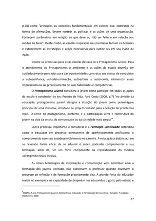 p.78) como “princípios ou conceitos fundamentados em valores que, expressos na
forma de afirmações, devem nortear as políticas e as ações de uma organização.
Fornecem parâmetros em relação ao que deve ou não ser feito e em relação aos
modos de fazer”. Deste modo, as escolas inspiradas nas premissas tomam as decisões
e estabelecem as estratégias e ações necessárias para cumpri-las em seu Plano de
Ação.

         Dentre as premissas para estas escolas destaca-se o Protagonismo Juvenil. Para
o atendimento do Protagonismo, o ambiente e as ações da escola deverão ser
cuidadosamente pensados para dar oportunidades concretas aos alunos de conquistar
a autoconfiança, autodeterminação, autoestima e autonomia, elementos esses
imprescindíveis ao gerenciamento de suas habilidades e competências.
         O Protagonismo Juvenil considera o jovem como partícipe em todas as ações
da escola e construtor do seu Projeto de Vida. Para Costa (2000, p.7) “no âmbito da
educação, protagonismo juvenil designa a atuação do jovem como personagem
principal de uma iniciativa, atividade ou projeto voltado para a solução de problemas
reais. O cerne do protagonismo, portanto, é a participação ativa e construtiva do
jovem na vida da escola, da comunidade ou da sociedade mais ampla”6.

         Outra premissa importante a considerar é a Formação Continuada entendida
como o educador em processo permanente de aperfeiçoamento profissional e
comprometido com seu autodesenvolvimento na carreira. A educação à distância, tem
se revelado forma eficaz de se adquirir o saber, podendo complementar a sua
formação, além de, ser um forte componente na replicabilidade do modelo
abrangendo novas escolas.

         As novas tecnologias de informação e comunicação vêm contribuir com a
formação dos jovens, contudo, não substituem o professor quando envolvem o
processo de reflexão e de formação propriamente dita. A grande força do educador
reside no exemplo e na capacidade de despertar nos educandos o gosto pelo estudo e


6
 COSTA, A.C.G. Protagonismo Juvenil: Adolescência, Educação e Participação Democrática. Salvador: Fundação
Odebrecht, 2000.
                                                                                                             37
 