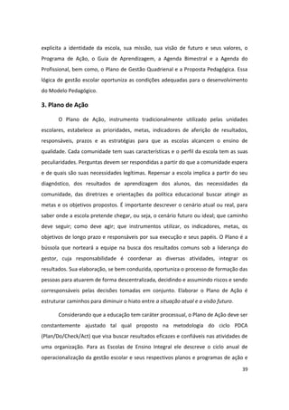 explicita a identidade da escola, sua missão, sua visão de futuro e seus valores, o
Programa de Ação, o Guia de Aprendizagem, a Agenda Bimestral e a Agenda do
Profissional, bem como, o Plano de Gestão Quadrienal e a Proposta Pedagógica. Essa
lógica de gestão escolar oportuniza as condições adequadas para o desenvolvimento
do Modelo Pedagógico.

3. Plano de Ação

       O Plano de Ação, instrumento tradicionalmente utilizado pelas unidades
escolares, estabelece as prioridades, metas, indicadores de aferição de resultados,
responsáveis, prazos e as estratégias para que as escolas alcancem o ensino de
qualidade. Cada comunidade tem suas características e o perfil da escola tem as suas
peculiaridades. Perguntas devem ser respondidas a partir do que a comunidade espera
e de quais são suas necessidades legítimas. Repensar a escola implica a partir do seu
diagnóstico, dos resultados de aprendizagem dos alunos, das necessidades da
comunidade, das diretrizes e orientações da política educacional buscar atingir as
metas e os objetivos propostos. É importante descrever o cenário atual ou real, para
saber onde a escola pretende chegar, ou seja, o cenário futuro ou ideal; que caminho
deve seguir; como deve agir; que instrumentos utilizar, os indicadores, metas, os
objetivos de longo prazo e responsáveis por sua execução e seus papéis. O Plano é a
bússola que norteará a equipe na busca dos resultados comuns sob a liderança do
gestor, cuja responsabilidade é coordenar as diversas atividades, integrar os
resultados. Sua elaboração, se bem conduzida, oportuniza o processo de formação das
pessoas para atuarem de forma descentralizada, decidindo e assumindo riscos e sendo
corresponsáveis pelas decisões tomadas em conjunto. Elaborar o Plano de Ação é
estruturar caminhos para diminuir o hiato entre a situação atual e a visão futuro.

       Considerando que a educação tem caráter processual, o Plano de Ação deve ser
constantemente ajustado tal qual proposto na metodologia do ciclo PDCA
(Plan/Do/Check/Act) que visa buscar resultados eficazes e confiáveis nas atividades de
uma organização. Para as Escolas de Ensino Integral ele descreve o ciclo anual de
operacionalização da gestão escolar e seus respectivos planos e programas de ação e
                                                                                     39
 