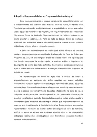 4. Papéis e Responsabilidades no Programa de Ensino Integral

       Desse modo, considerando as fases do planejamento, o seu ciclo tem início com
o estabelecimento pelo Gabinete desta Pasta da Visão de Futuro, da Missão e das
Premissas que orientarão os objetivos gerais e as prioridades a serem alcançados.
Cabe à equipe de implantação do Programa, em conjunto com áreas da Secretaria da
Educação do Estado de São Paulo, Diretorias Regionais de Ensino e Supervisores de
Ensino orientar a elaboração do Plano de Ação da Escola: definir os resultados
esperados pela escola com metas e indicadores; definir e orientar sobre a proposta
pedagógica e orientar sobre as estratégias comuns.

       A partir do reconhecimento das orientações acima definidas as unidades
escolares iniciam o processo compartilhado de elaboração do Plano de Ação e dos
Programas de Ação, sob a liderança do diretor da unidade escolar com a participação
dos demais integrantes da equipe escolar, e realizam análise e diagnóstico do
desempenho da escola, das metas definidas; desdobram as estratégias comuns nas
ações a serem operadas e coordenam a elaboração participativa dos programas de
ação da sua equipe.

       Na implementação do Plano de Ação cabe à direção da escola o
acompanhamento da execução das ações previstas nos prazos definidos,
redesenhando fluxos ou aperfeiçoando estratégias. Por outro lado, cabe à equipe de
implantação do Programa Ensino Integral: elaborar uma agenda de acompanhamento
e apoio às escolas no desenvolvimento das ações estabelecidas no plano de ação e
programas de ação; consolidar relatórios periódicos com os resultados obtidos; apoiar
a análise e avaliação da evolução dos resultados parciais e metas; analisar, avaliar e
recomendar ações de revisão das estratégias comuns que propiciarão melhorias ao
longo do ano. Paralelamente à Diretoria Regional de Ensino compete acompanhar
regularmente os resultados da escola e definir em conjunto as ações de melhorias;
verificar e apoiar as escolas nas tratativas administrativas e no planejamento
pedagógico e acompanhar a introdução das ações de melhorias acordados durante as
visitas de acompanhamento.
                                                                                   46
 