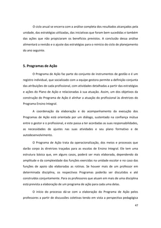 O ciclo anual se encerra com a análise completa dos resultados alcançados pela
unidade, das estratégias utilizadas, das iniciativas que foram bem sucedidas e também
das ações que não propiciaram os benefícios previstos. A conclusão dessa análise
alimentará a revisão e o ajuste das estratégias para o reinício do ciclo de planejamento
do ano seguinte.



5. Programas de Ação

       O Programa de Ação faz parte do conjunto de instrumentos de gestão e é um
registro individual, que socializado com a equipe gestora permite a definição conjunta
das atribuições de cada profissional, com atividades detalhadas a partir das estratégias
e ações do Plano de Ação e relacionadas à sua atuação. Assim, um dos objetivos da
construção do Programa de Ação é alinhar a atuação do profissional às diretrizes do
Programa Ensino Integral.

       A coordenação da elaboração e do acompanhamento da execução dos
Programas de Ação está orientada por um diálogo, sustentado na confiança mútua
entre o gestor e o profissional, e este passa a ter acordadas as suas responsabilidades,
as necessidades de ajustes nas suas atividades e seu plano formativo e de
autodesenvolvimento.

       O Programa de Ação trata da operacionalização, dos meios e processos que
darão corpo às diretrizes traçadas para as escolas de Ensino Integral. Ele tem uma
estrutura básica que, em alguns casos, poderá ser mais elaborada, dependendo da
amplitude e da complexidade das funções exercidas na unidade escolar e no caso das
funções de apoio são elaboradas as rotinas. Se houver mais de um professor em
determinada disciplina, os respectivos Programas poderão ser discutidos e até
construídos conjuntamente. Para os professores que atuam em mais de uma disciplina
está prevista a elaboração de um programa de ação para cada uma delas.

       O início do processo dá-se com a elaboração do Programa de Ação pelos
professores a partir de discussões coletivas tendo em vista a perspectiva pedagógica

                                                                                     47
 