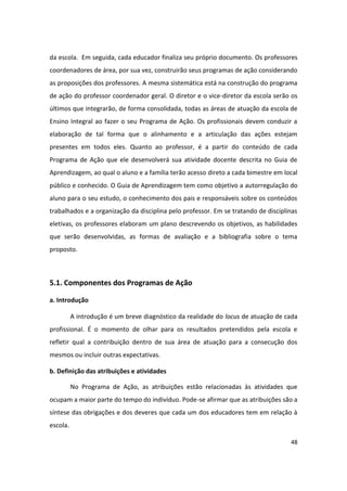 da escola. Em seguida, cada educador finaliza seu próprio documento. Os professores
coordenadores de área, por sua vez, construirão seus programas de ação considerando
as proposições dos professores. A mesma sistemática está na construção do programa
de ação do professor coordenador geral. O diretor e o vice-diretor da escola serão os
últimos que integrarão, de forma consolidada, todas as áreas de atuação da escola de
Ensino Integral ao fazer o seu Programa de Ação. Os profissionais devem conduzir a
elaboração de tal forma que o alinhamento e a articulação das ações estejam
presentes em todos eles. Quanto ao professor, é a partir do conteúdo de cada
Programa de Ação que ele desenvolverá sua atividade docente descrita no Guia de
Aprendizagem, ao qual o aluno e a família terão acesso direto a cada bimestre em local
público e conhecido. O Guia de Aprendizagem tem como objetivo a autorregulação do
aluno para o seu estudo, o conhecimento dos pais e responsáveis sobre os conteúdos
trabalhados e a organização da disciplina pelo professor. Em se tratando de disciplinas
eletivas, os professores elaboram um plano descrevendo os objetivos, as habilidades
que serão desenvolvidas, as formas de avaliação e a bibliografia sobre o tema
proposto.



5.1. Componentes dos Programas de Ação

a. Introdução

          A introdução é um breve diagnóstico da realidade do locus de atuação de cada
profissional. É o momento de olhar para os resultados pretendidos pela escola e
refletir qual a contribuição dentro de sua área de atuação para a consecução dos
mesmos ou incluir outras expectativas.

b. Definição das atribuições e atividades

          No Programa de Ação, as atribuições estão relacionadas às atividades que
ocupam a maior parte do tempo do indivíduo. Pode-se afirmar que as atribuições são a
síntese das obrigações e dos deveres que cada um dos educadores tem em relação à
escola.

                                                                                    48
 