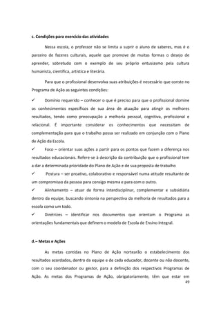 c. Condições para exercício das atividades

        Nessa escola, o professor não se limita a suprir o aluno de saberes, mas é o
parceiro de fazeres culturais, aquele que promove de muitas formas o desejo de
aprender, sobretudo com o exemplo de seu próprio entusiasmo pela cultura
humanista, científica, artística e literária.

        Para que o profissional desenvolva suas atribuições é necessário que conste no
Programa de Ação as seguintes condições:

       Domínio requerido – conhecer o que é preciso para que o profissional domine
os conhecimentos específicos de sua área de atuação para atingir os melhores
resultados, tendo como preocupação a melhoria pessoal, cognitiva, profissional e
relacional. É importante considerar os conhecimentos que necessitam de
complementação para que o trabalho possa ser realizado em conjunção com o Plano
de Ação da Escola.
       Foco – orientar suas ações a partir para os pontos que fazem a diferença nos
resultados educacionais. Refere-se à descrição da contribuição que o profissional tem
a dar a determinada prioridade do Plano de Ação e de sua proposta de trabalho
       Postura – ser proativo, colaborativo e responsável numa atitude resultante de
um compromisso da pessoa para consigo mesma e para com o outro.
       Alinhamento – atuar de forma interdisciplinar, complementar e subsidiária
dentro da equipe, buscando sintonia na perspectiva da melhoria de resultados para a
escola como um todo.
       Diretrizes – identificar nos documentos que orientam o Programa as
orientações fundamentais que definem o modelo de Escola de Ensino Integral.



d.– Metas e Ações

        As metas contidas no Plano de Ação nortearão o estabelecimento dos
resultados acordados, dentro da equipe e de cada educador, docente ou não docente,
com o seu coordenador ou gestor, para a definição dos respectivos Programas de
Ação. As metas dos Programas de Ação, obrigatoriamente, têm que estar em
                                                                                   49
 