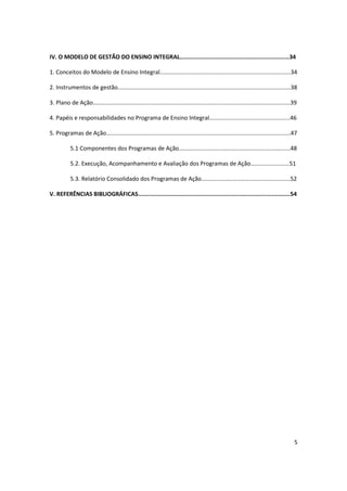 IV. O MODELO DE GESTÃO DO ENSINO INTEGRAL................................................................34

1. Conceitos do Modelo de Ensino Integral.................................................................................34

2. Instrumentos de gestão...........................................................................................................38

3. Plano de Ação..........................................................................................................................39

4. Papéis e responsabilidades no Programa de Ensino Integral..................................................46

5. Programas de Ação..................................................................................................................47

           5.1 Componentes dos Programas de Ação.....................................................................48

           5.2. Execução, Acompanhamento e Avaliação dos Programas de Ação........................51

           5.3. Relatório Consolidado dos Programas de Ação.......................................................52

V. REFERÊNCIAS BIBLIOGRÁFICAS.........................................................................................54




                                                                                                                                          5
 