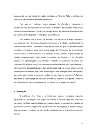 consonância com as metas da escola, contidas no Plano de Ação, e diretamente
vinculadas à essência das atividades executadas.

       Para que os resultados sejam passíveis de aferição é necessário o
estabelecimento de indicadores de processo e indicadores de resultado mensuráveis,
tangíveis ou quantitativos. Critérios de aferição devem ser previamente estabelecidos
para os resultados de processo intangíveis ou qualitativos.

       Para auxiliar este processo de definição dos resultados a serem acordados,
expressos nas metas definidas pela escola, recomenda-se o estudo e a reflexão sobre o
contido no documento Currículo do Estado de São Paulo, no qual são estabelecidos os
princípios orientadores para uma escola capaz de “promover as competências
indispensáveis ao enfrentamento dos desafios sociais, culturais e profissionais do
mundo contemporâneo”. Nele, estão organizadas por bimestre e por disciplina
situações de aprendizagem para orientar o trabalho do professor no ensino dos
conteúdos disciplinares específicos. O acesso ao conhecimento é uma condição para “o
aprimoramento das capacidades de agir, pensar, atuar sobre o mundo e lidar com sua
influência sobre cada um, bem como atribuir significados e ser percebido pelos outros,
apreender a diversidade e ser compreendido por ela, situar-se e pertencer”. Também
possibilita a “capacidade de resolver problemas, trabalhar em grupo, continuar
aprendendo e agir de modo cooperativo, pertinente em situações complexas”.



e. Organização

       O professor deve fazer a previsão dos recursos (pessoais, materiais,
equipamentos, instalações) que julgar necessários à concretização dos resultados
pactuados e analisar sua viabilidade com o gestor. Para a organização do trabalho do
profissional também é importante o estabelecimento de um processo de comunicação,
vital para manter um fluxo de informação contínuo entre os envolvidos no projeto
escolar.



                                                                                   50
 