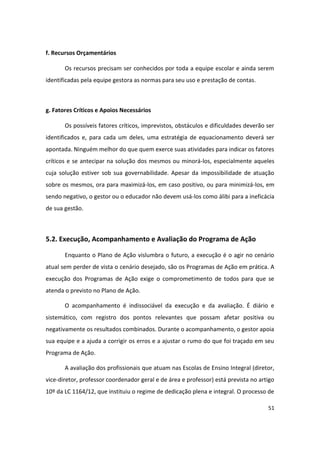 f. Recursos Orçamentários

       Os recursos precisam ser conhecidos por toda a equipe escolar e ainda serem
identificadas pela equipe gestora as normas para seu uso e prestação de contas.



g. Fatores Críticos e Apoios Necessários

       Os possíveis fatores críticos, imprevistos, obstáculos e dificuldades deverão ser
identificados e, para cada um deles, uma estratégia de equacionamento deverá ser
apontada. Ninguém melhor do que quem exerce suas atividades para indicar os fatores
críticos e se antecipar na solução dos mesmos ou minorá-los, especialmente aqueles
cuja solução estiver sob sua governabilidade. Apesar da impossibilidade de atuação
sobre os mesmos, ora para maximizá-los, em caso positivo, ou para minimizá-los, em
sendo negativo, o gestor ou o educador não devem usá-los como álibi para a ineficácia
de sua gestão.



5.2. Execução, Acompanhamento e Avaliação do Programa de Ação

       Enquanto o Plano de Ação vislumbra o futuro, a execução é o agir no cenário
atual sem perder de vista o cenário desejado, são os Programas de Ação em prática. A
execução dos Programas de Ação exige o comprometimento de todos para que se
atenda o previsto no Plano de Ação.

       O acompanhamento é indissociável da execução e da avaliação. É diário e
sistemático, com registro dos pontos relevantes que possam afetar positiva ou
negativamente os resultados combinados. Durante o acompanhamento, o gestor apoia
sua equipe e a ajuda a corrigir os erros e a ajustar o rumo do que foi traçado em seu
Programa de Ação.

       A avaliação dos profissionais que atuam nas Escolas de Ensino Integral (diretor,
vice-diretor, professor coordenador geral e de área e professor) está prevista no artigo
10º da LC 1164/12, que instituiu o regime de dedicação plena e integral. O processo de

                                                                                     51
 