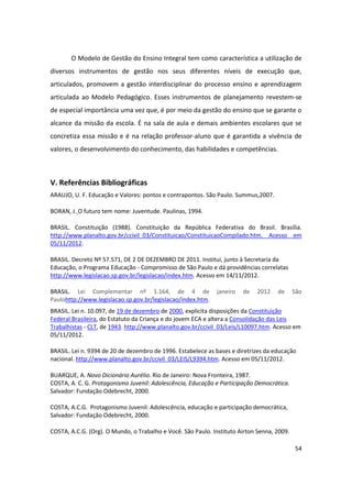O Modelo de Gestão do Ensino Integral tem como característica a utilização de
diversos instrumentos de gestão nos seus diferentes níveis de execução que,
articulados, promovem a gestão interdisciplinar do processo ensino e aprendizagem
articulada ao Modelo Pedagógico. Esses instrumentos de planejamento revestem-se
de especial importância uma vez que, é por meio da gestão do ensino que se garante o
alcance da missão da escola. É na sala de aula e demais ambientes escolares que se
concretiza essa missão e é na relação professor-aluno que é garantida a vivência de
valores, o desenvolvimento do conhecimento, das habilidades e competências.



V. Referências Bibliográficas
ARAUJO, U. F. Educação e Valores: pontos e contrapontos. São Paulo. Summus,2007.

BORAN, J. O futuro tem nome: Juventude. Paulinas, 1994.

BRASIL. Constituição (1988). Constituição da República Federativa do Brasil. Brasília.
http://www.planalto.gov.br/ccivil_03/Constituicao/ConstituicaoCompilado.htm. Acesso em
05/11/2012.

BRASIL. Decreto Nº 57.571, DE 2 DE DEZEMBRO DE 2011. Institui, junto à Secretaria da
Educação, o Programa Educação - Compromisso de São Paulo e dá providências correlatas
http://www.legislacao.sp.gov.br/legislacao/index.htm. Acesso em 14/11/2012.

BRASIL. Lei Complementar nº 1.164, de 4 de                   janeiro   de   2012    de      São
Paulohttp://www.legislacao.sp.gov.br/legislacao/index.htm.
BRASIL. Lei n. 10.097, de 19 de dezembro de 2000, explicita disposições da Constituição
Federal Brasileira, do Estatuto da Criança e do jovem ECA e altera a Consolidação das Leis
Trabalhistas - CLT, de 1943. http://www.planalto.gov.br/ccivil_03/Leis/L10097.htm. Acesso em
05/11/2012.

BRASIL. Lei n. 9394 de 20 de dezembro de 1996. Estabelece as bases e diretrizes da educação
nacional. http://www.planalto.gov.br/ccivil_03/LEIS/L9394.htm. Acesso em 05/11/2012.

BUARQUE, A. Novo Dicionário Aurélio. Rio de Janeiro: Nova Fronteira, 1987.
COSTA, A. C. G. Protagonismo Juvenil: Adolescência, Educação e Participação Democrática.
Salvador: Fundação Odebrecht, 2000.

COSTA, A.C.G. Protagonismo Juvenil: Adolescência, educação e participação democrática,
Salvador: Fundação Odebrecht, 2000.

COSTA, A.C.G. (Org). O Mundo, o Trabalho e Você. São Paulo. Instituto Airton Senna, 2009.

                                                                                            54
 
