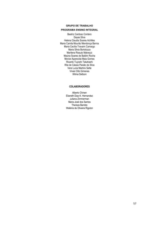 GRUPO DE TRABALHO
PROGRAMA ENSINO INTEGRAL
       Beatriz Cardoso Cordero
              Dayse Silva
    Helena Claudia Soares Achilles
Maria Camila Mourão Mendonça Barros
   Maria Cecília Travaim Camargo
        Maria Silvia Bortolozzo
      Marilena Rissuto Malvezzi
   Maúna Soares de Baldini Rocha
    Morize Aparecida Maia Gomes
      Ricardo Tuyoshi Takahashi
    Rita de Cássia Paixão da Silva
       Vera Lucia Martins Sette
          Vivian Dibi Gimenes
             Wilma Delboni



        COLABORADORES

            Alberto Chinen
     Elianeth Dias K. Hernandez
         Juliana Zimmerman
        Maria José dos Santos
           Thereza Barreto
     Walkiria de Oliveira Rigolon




                                      57
 