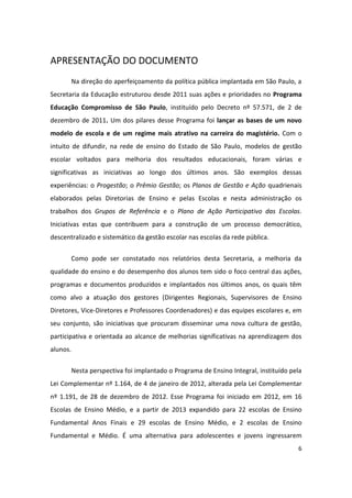 APRESENTAÇÃO DO DOCUMENTO
          Na direção do aperfeiçoamento da política pública implantada em São Paulo, a
Secretaria da Educação estruturou desde 2011 suas ações e prioridades no Programa
Educação Compromisso de São Paulo, instituído pelo Decreto nº 57.571, de 2 de
dezembro de 2011. Um dos pilares desse Programa foi lançar as bases de um novo
modelo de escola e de um regime mais atrativo na carreira do magistério. Com o
intuito de difundir, na rede de ensino do Estado de São Paulo, modelos de gestão
escolar voltados para melhoria dos resultados educacionais, foram várias e
significativas as iniciativas ao longo dos últimos anos. São exemplos dessas
experiências: o Progestão; o Prêmio Gestão; os Planos de Gestão e Ação quadrienais
elaborados pelas Diretorias de Ensino e pelas Escolas e nesta administração os
trabalhos dos Grupos de Referência e o Plano de Ação Participativo das Escolas.
Iniciativas estas que contribuem para a construção de um processo democrático,
descentralizado e sistemático da gestão escolar nas escolas da rede pública.


          Como pode ser constatado nos relatórios desta Secretaria, a melhoria da
qualidade do ensino e do desempenho dos alunos tem sido o foco central das ações,
programas e documentos produzidos e implantados nos últimos anos, os quais têm
como alvo a atuação dos gestores (Dirigentes Regionais, Supervisores de Ensino
Diretores, Vice-Diretores e Professores Coordenadores) e das equipes escolares e, em
seu conjunto, são iniciativas que procuram disseminar uma nova cultura de gestão,
participativa e orientada ao alcance de melhorias significativas na aprendizagem dos
alunos.


          Nesta perspectiva foi implantado o Programa de Ensino Integral, instituído pela
Lei Complementar nº 1.164, de 4 de janeiro de 2012, alterada pela Lei Complementar
nº 1.191, de 28 de dezembro de 2012. Esse Programa foi iniciado em 2012, em 16
Escolas de Ensino Médio, e a partir de 2013 expandido para 22 escolas de Ensino
Fundamental Anos Finais e 29 escolas de Ensino Médio, e 2 escolas de Ensino
Fundamental e Médio. É uma alternativa para adolescentes e jovens ingressarem
                                                                                       6
 