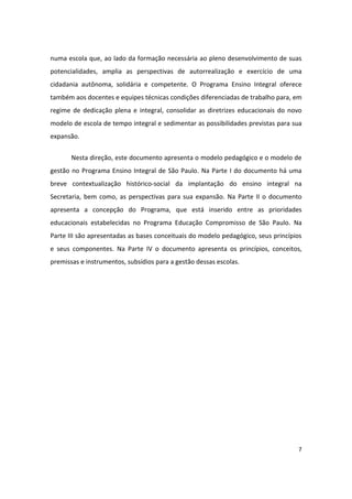 numa escola que, ao lado da formação necessária ao pleno desenvolvimento de suas
potencialidades, amplia as perspectivas de autorrealização e exercício de uma
cidadania autônoma, solidária e competente. O Programa Ensino Integral oferece
também aos docentes e equipes técnicas condições diferenciadas de trabalho para, em
regime de dedicação plena e integral, consolidar as diretrizes educacionais do novo
modelo de escola de tempo integral e sedimentar as possibilidades previstas para sua
expansão.


       Nesta direção, este documento apresenta o modelo pedagógico e o modelo de
gestão no Programa Ensino Integral de São Paulo. Na Parte I do documento há uma
breve contextualização histórico-social da implantação do ensino integral na
Secretaria, bem como, as perspectivas para sua expansão. Na Parte II o documento
apresenta a concepção do Programa, que está inserido entre as prioridades
educacionais estabelecidas no Programa Educação Compromisso de São Paulo. Na
Parte III são apresentadas as bases conceituais do modelo pedagógico, seus princípios
e seus componentes. Na Parte IV o documento apresenta os princípios, conceitos,
premissas e instrumentos, subsídios para a gestão dessas escolas.




                                                                                   7
 