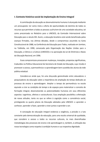 I. Contexto histórico-social da implantação do Ensino Integral

       A contribuição da educação ao desenvolvimento humano é alcançada mediante
um pressuposto: ter como meta a oferta de oportunidades de domínio de todos os
recursos que permitem a todas as pessoas usufruírem de uma sociedade educativa, tal
como preconizada no Relatório para a UNESCO, da Comissão Internacional sobre
Educação para o século XXI. Assim, a educação brasileira está sendo beneficiada pelos
avanços firmados, nas últimas décadas, desde o compromisso assumido na Carta
Constitucional de 1988, na Conferência de Educação para Todos, realizada em Jomtien,
na Tailândia, em 1990, convocada pela Organização das Nações Unidas para a
Educação, a Ciência e a Cultura (UNESCO) e na aprovação da Lei de Diretrizes e Bases
da Educação Nacional, em 1996.

       Esses compromissos provocaram mudanças, inovações, propostas significativas,
traduzidos na Política Educacional da Secretaria de Estado da Educação, cuja missão é
promover o acesso, a permanência e a aprendizagem bem sucedida dos alunos da rede
pública estadual.

       Considera-se ainda que, há uma discussão generalizada entre educadores e
pesquisadores da educação sobre a importância de ampliação do tempo dedicado ao
processo de ensino e aprendizagem. Ampliar o tempo de permanência na escola
equivale a criar as condições de tempo e de espaços para materializar o conceito de
formação integral, desenvolvendo as potencialidades humanas em seus diferentes
aspectos: cognitivos, afetivos e socioculturais. Essa ampliação possibilita a efetivação
de novas atitudes, tanto no que se refere à cognição como a convivência social,
privilegiando os quatro pilares da Educação adotados pela UNESCO: o aprender a
conhecer, aprender a fazer, aprender a viver juntos e aprender a ser.


       A concepção de educação integral evidencia a exigência, a pressão e a luta
constante pela democratização da educação, para uma escola universal de qualidade,
que considere o acesso a todos os recursos culturais, às mais diversificadas
metodologias dos processos de ensino e de aprendizagem e, também, à utilização das
novas tecnologias como respeito à condição humana e sua respectiva dignidade.
 