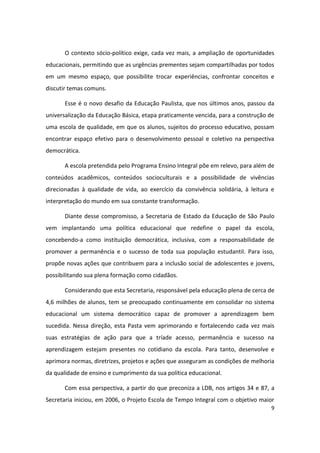 O contexto sócio-político exige, cada vez mais, a ampliação de oportunidades
educacionais, permitindo que as urgências prementes sejam compartilhadas por todos
em um mesmo espaço, que possibilite trocar experiências, confrontar conceitos e
discutir temas comuns.

       Esse é o novo desafio da Educação Paulista, que nos últimos anos, passou da
universalização da Educação Básica, etapa praticamente vencida, para a construção de
uma escola de qualidade, em que os alunos, sujeitos do processo educativo, possam
encontrar espaço efetivo para o desenvolvimento pessoal e coletivo na perspectiva
democrática.

       A escola pretendida pelo Programa Ensino Integral põe em relevo, para além de
conteúdos acadêmicos, conteúdos socioculturais e a possibilidade de vivências
direcionadas à qualidade de vida, ao exercício da convivência solidária, à leitura e
interpretação do mundo em sua constante transformação.

       Diante desse compromisso, a Secretaria de Estado da Educação de São Paulo
vem implantando uma política educacional que redefine o papel da escola,
concebendo-a como instituição democrática, inclusiva, com a responsabilidade de
promover a permanência e o sucesso de toda sua população estudantil. Para isso,
propõe novas ações que contribuem para a inclusão social de adolescentes e jovens,
possibilitando sua plena formação como cidadãos.

       Considerando que esta Secretaria, responsável pela educação plena de cerca de
4,6 milhões de alunos, tem se preocupado continuamente em consolidar no sistema
educacional um sistema democrático capaz de promover a aprendizagem bem
sucedida. Nessa direção, esta Pasta vem aprimorando e fortalecendo cada vez mais
suas estratégias de ação para que a tríade acesso, permanência e sucesso na
aprendizagem estejam presentes no cotidiano da escola. Para tanto, desenvolve e
aprimora normas, diretrizes, projetos e ações que asseguram as condições de melhoria
da qualidade de ensino e cumprimento da sua política educacional.

       Com essa perspectiva, a partir do que preconiza a LDB, nos artigos 34 e 87, a
Secretaria iniciou, em 2006, o Projeto Escola de Tempo Integral com o objetivo maior
                                                                                  9
 