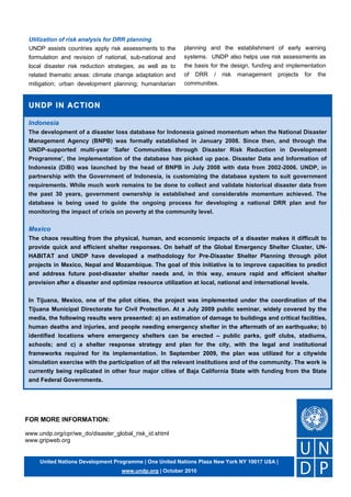 FOR MORE INFORMATION:
www.undp.org/cpr/we_do/disaster_global_risk_id.shtml
www.gripweb.org
Indonesia
The development of a disaster loss database for Indonesia gained momentum when the National Disaster
Management Agency (BNPB) was formally established in January 2008. Since then, and through the
UNDP-supported multi-year ‘Safer Communities through Disaster Risk Reduction in Development
Programme’, the implementation of the database has picked up pace. Disaster Data and Information of
Indonesia (DiBi) was launched by the head of BNPB in July 2008 with data from 2002-2006. UNDP, in
partnership with the Government of Indonesia, is customizing the database system to suit government
requirements. While much work remains to be done to collect and validate historical disaster data from
the past 30 years, government ownership is established and considerable momentum achieved. The
database is being used to guide the ongoing process for developing a national DRR plan and for
monitoring the impact of crisis on poverty at the community level.
Mexico
The chaos resulting from the physical, human, and economic impacts of a disaster makes it difficult to
provide quick and efficient shelter responses. On behalf of the Global Emergency Shelter Cluster, UN-
HABITAT and UNDP have developed a methodology for Pre-Disaster Shelter Planning through pilot
projects in Mexico, Nepal and Mozambique. The goal of this initiative is to improve capacities to predict
and address future post-disaster shelter needs and, in this way, ensure rapid and efficient shelter
provision after a disaster and optimize resource utilization at local, national and international levels.
In Tijuana, Mexico, one of the pilot cities, the project was implemented under the coordination of the
Tijuana Municipal Directorate for Civil Protection. At a July 2009 public seminar, widely covered by the
media, the following results were presented: a) an estimation of damage to buildings and critical facilities,
human deaths and injuries, and people needing emergency shelter in the aftermath of an earthquake; b)
identified locations where emergency shelters can be erected – public parks, golf clubs, stadiums,
schools; and c) a shelter response strategy and plan for the city, with the legal and institutional
frameworks required for its implementation. In September 2009, the plan was utilized for a citywide
simulation exercise with the participation of all the relevant institutions and of the community. The work is
currently being replicated in other four major cities of Baja California State with funding from the State
and Federal Governments.
!
United Nations Development Programme | One United Nations Plaza New York NY 10017 USA |
www.undp.org | October 2010
UNDP IN ACTION
UNDP IN ACTION
Utilization of risk analysis for DRR planning
UNDP assists countries apply risk assessments to the
formulation and revision of national, sub-national and
local disaster risk reduction strategies, as well as to
related thematic areas: climate change adaptation and
mitigation; urban development planning; humanitarian
planning and the establishment of early warning
systems. UNDP also helps use risk assessments as
the basis for the design, funding and implementation
of DRR / risk management projects for the
communities.
!
 