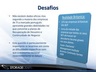 Desafios
• Não existem dados oficias mas
  segundo a maioria das empresas
  de TI o mercado português
  apresenta grandes debilidades no
  que concerne a planos de
  Recuperação de Desastre e
  Continuidade de Negocio

• Esta questão é particularmente
  importante se levarmos em conta
  as dificuldades especificas com
  que a economia nacional
  recorrentemente se debate .
 