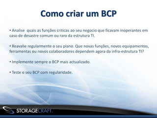 Como criar um BCP
• Analise quais as funções criticas ao seu negocio que ficavam inoperantes em
caso de desastre comum ou raro da estrutura TI.

• Reavalie regularmente o seu plano. Que novas funções, novos equipamentos,
ferramentas ou novos colaboradores dependem agora da infra-estrutura TI?

• Implemente sempre o BCP mais actualizado.

• Teste o seu BCP com regularidade.
 