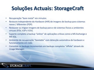 Soluções Actuais: StorageCraft
•   Recuperação “bare metal” em minutos.
•   Restauro Independente do Hardware (HIR) de imagens de backup para sistemas
    novos / diferentes (P2P).
•   Restaurar ou migrar imagens de backup para e de sistemas físicos a ambientes
    virtuais (P2V, V2P e V2V).
•   Suporte completo a backup “online” de aplicações críticas como o MS Exchange e
    MS SQL.
•   Ambiente de recuperação “bootable” com detecção automática de hardware e
    funcionamento em rede.
•   Consolide os backups incrementais em backups completos “offsite” através do
    Image Manager.




                                         .
 