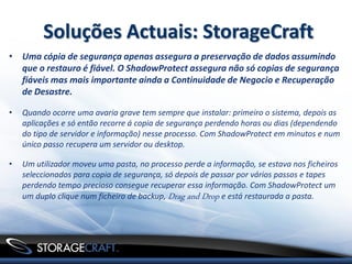 Soluções Actuais: StorageCraft
• Uma cópia de segurança apenas assegura a preservação de dados assumindo
  que o restauro é fiável. O ShadowProtect assegura não só copias de segurança
  fiáveis mas mais importante ainda a Continuidade de Negocio e Recuperação
  de Desastre.

•   Quando ocorre uma avaria grave tem sempre que instalar: primeiro o sistema, depois as
    aplicações e só então recorre á copia de segurança perdendo horas ou dias (dependendo
    do tipo de servidor e informação) nesse processo. Com ShadowProtect em minutos e num
    único passo recupera um servidor ou desktop.

•   Um utilizador moveu uma pasta, no processo perde a informação, se estava nos ficheiros
    seleccionados para copia de segurança, só depois de passar por vários passos e tapes
    perdendo tempo precioso consegue recuperar essa informação. Com ShadowProtect um
    um duplo clique num ficheiro de backup, Drag and Drop e está restaurada a pasta.
 