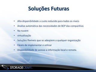 Soluções Futuras
• Alta disponibilidade a custo reduzido para todos os níveis
• Analise automática das necessidades de BCP das companhias
• Na nuvem
• virtualização
• Soluções flexíveis que se adeqúem a qualquer organização
• Fáceis de implementar e utilizar
• Disponibilidade de acesso a informação local e remota.
 