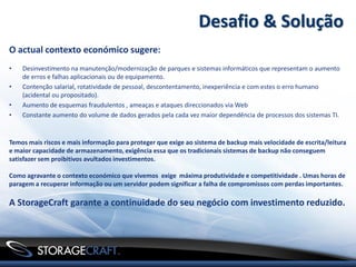 Desafio & Solução
O actual contexto económico sugere:
•   Desinvestimento na manutenção/modernização de parques e sistemas informáticos que representam o aumento
    de erros e falhas aplicacionais ou de equipamento.
•   Contenção salarial, rotatividade de pessoal, descontentamento, inexperiência e com estes o erro humano
    (acidental ou propositado).
•   Aumento de esquemas fraudulentos , ameaças e ataques direccionados via Web
•   Constante aumento do volume de dados gerados pela cada vez maior dependência de processos dos sistemas TI.


Temos mais riscos e mais informação para proteger que exige ao sistema de backup mais velocidade de escrita/leitura
e maior capacidade de armazenamento, exigência essa que os tradicionais sistemas de backup não conseguem
satisfazer sem proibitivos avultados investimentos.

Como agravante o contexto económico que vivemos exige máxima produtividade e competitividade . Umas horas de
paragem a recuperar informação ou um servidor podem significar a falha de compromissos com perdas importantes.

A StorageCraft garante a continuidade do seu negócio com investimento reduzido.
 