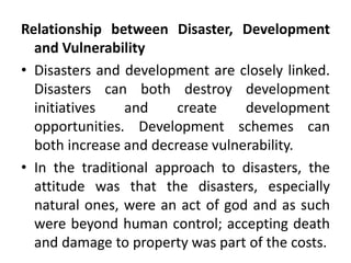Relationship between Disaster, Development
and Vulnerability
• Disasters and development are closely linked.
Disasters can both destroy development
initiatives and create development
opportunities. Development schemes can
both increase and decrease vulnerability.
• In the traditional approach to disasters, the
attitude was that the disasters, especially
natural ones, were an act of god and as such
were beyond human control; accepting death
and damage to property was part of the costs.
 