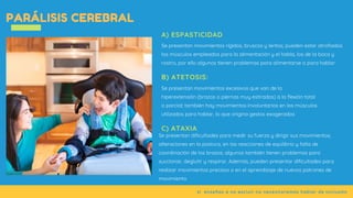 si  enseñas a no excluir no necesitaremos hablar de inclusión
PARÁLISIS CEREBRAL
Se presentan movimientos rígidos, bruscos y lentos; pueden estar atrofiados
los músculos empleados para la alimentación y el habla, los de la boca y
rostro, por ello algunos tienen problemas para alimentarse o para hablar
A) ESPASTICIDAD
Se presentan movimientos excesivos que van de la
hiperextensión (brazos o piernas muy estirados) a la flexión total
o parcial; también hay movimientos involuntarios en los músculos
utilizados para hablar, lo que origina gestos exagerados
B) ATETOSIS:
Se presentan dificultades para medir su fuerza y dirigir sus movimientos;
alteraciones en la postura, en las reacciones de equilibrio y falta de
coordinación de los brazos; algunos también tienen problemas para
succionar, deglutir y respirar. Además, pueden presentar dificultades para
realizar movimientos precisos o en el aprendizaje de nuevos patrones de
movimiento
C) ATAXIA
 