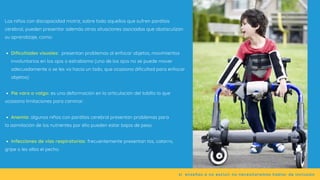 Dificultades visuales: presentan problemas al enfocar objetos, movimientos
involuntarios en los ojos o estrabismo (uno de los ojos no se puede mover
adecuadamente o se les va hacia un lado, que ocasiona dificultad para enfocar
objetos)
Pie varo o valgo: es una deformación en la articulación del tobillo lo que
Anemia: algunos niños con parálisis cerebral presentan problemas para
Infecciones de vías respiratorias: frecuentemente presentan tos, catarro,
Los niños con discapacidad motriz, sobre todo aquellos que sufren parálisis
cerebral, pueden presentar además otras situaciones asociadas que obstaculizan
su aprendizaje, como:
ocasiona limitaciones para caminar.
la asimilación de los nutrientes por ello pueden estar bajos de peso.
gripe o les silba el pecho.
si  enseñas a no excluir no necesitaremos hablar de inclusión
 