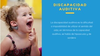 La discapacidad auditiva es la dificultad
o imposibilidad de utilizar el sentido del
oído; en términos de la capacidad
auditiva, se habla de hipoacusia y de
sordera
D I S C A P A C I D A D
A U D I T I V A
 