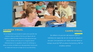 AGUDEZA VISUAL
Es la capacidad que posee el sujeto para percibir de
manera clara y nítida la forma y la figura de los
objetos a determinada distancia (las personas que
utilizan lentes comunes, en su mayoría tienen
afectaciones en la agudeza visual; sin embargo a
ellas no se les considera con discapacidad visual pues
su visión borrosa se corrige con el uso de lentes)
CAMPO VISUAL
Se refiere a la porción del espacio que un
individuo es capaz de ver sin mover la cabeza ni
los ojos. Una persona con visión normal tiene un
campo visual de 150º en plano horizontal y 140º en
el plano vertical
 