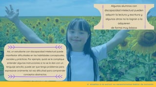 Así, un estudiante con discapacidad intelectual puede
manifestar dificultades en las habilidades conceptuales,
sociales y prácticas. Por ejemplo, quizá se le complique
entender algunas instrucciones si no se le dan con un
lenguaje sencillo; puede ser que tenga problemas para
expresarse oralmente; tal vez dificultad para comprender
conceptos abstractos.
si  enseñas a no excluir no necesitaremos hablar de inclusión
Algunos alumnos con
discapacidad intelectual pueden
adquirir la lectura y escritura y
algunos otros no lo logran o la
adquieren
de forma muy básica
 