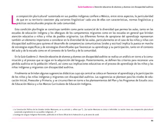 11
La composición pluricultural1
sustentada en sus pueblos indígenas confiere a México, entre otros aspectos, la particularidad
de que en su territorio coexisten 364 variantes lingüísticas2
cada una de ellas con características, normas lingüísticas y
prácticas socioculturales propias de cada comunidad.
Esta condición plurilingüe se constituye también como parte sustancial de la diversidad que permea las aulas, tanto en las
escuelas de educación indígena y los albergues de los campamentos migrantes como en las escuelas en general que brindan
atención educativa a niños y niñas de pueblos originarios. Las diferentes formas de apropiarse del aprendizaje representan
también un elemento importante a considerar en la diversidad de las aulas, particularmente en el caso de los niños y niñas con
discapacidad auditiva para quienes el desarrollo de competencias comunicativas (orales y escritas) implica la puesta en marcha
de estrategias específicas y de estrategias diversificadas que favorezcan su aprendizaje y su participación, tanto en el contexto
del aula y de la escuela como en el contexto de la familia y de la comunidad.
En la Guía-Cuaderno 2: Atención educativa de alumnos y alumnas con discapacidad auditiva se realiza un análisis en torno a la comu-
nicación y al proceso que se sigue en la adquisición del lenguaje. Posteriormente, se definen los criterios para reconocer una
pérdida auditiva en la población infantil, así como sus implicaciones educativas en el proceso de aprendizaje de los niños y las
niñas indígenas y migrantes con discapacidad auditiva.
Finalmente se brindan algunas sugerencias didácticas cuyo eje central se coloca en favorecer el aprendizaje y la participación
de los niños y las niñas indígenas y migrantes con discapacidad auditiva. Las sugerencias se plantean para los niveles de edu-
cación Inicial, Preescolar y Primaria, y se circunscriben en torno a los planteamientos del Plan y los Programas de Estudio 2011
de Educación Básica y a los Marcos Curriculares de Educación Indígena.
	 1	La Constitución Política de los Estados Unidos Mexicanos, en su artículo 2, refiere que “[…]La nación Mexicana es única e indivisible. La nación tiene una composición pluricultural
sustentada originalmente en sus pueblos indígenas[…]”
	 2	Catalogo de Lenguas Indígenas Nacionales, publicado en el Diario Oficial de la Federación el 14 de enero de 2008.
Guía-Cuaderno 2: Atención educativa de alumnos y alumnas con discapacidad auditiva
 