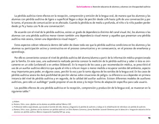 23
Guía-Cuaderno 2: Atención educativa de alumnos y alumnas con discapacidad auditiva
La pérdida auditiva tiene efectos en la recepción, comprensión y emisión de la lengua oral, de manera que los alumnos y las
alumnas con pérdida auditiva de ligera a superficial llegan a dejar de percibir desde 10% hasta 50% de una conversación y por
lo tanto, el proceso de comunicación se ve afectado. Cuando la pérdida es de media a profunda, el niño o la niña pueden perder
desde 50 % y hasta 100 % de una conversación9
.
De acuerdo con el nivel de la pérdida auditiva, existe un grado de dependencia distinto del canal visual.Así, los alumnos o las
alumnas con una pérdida auditiva menor tienen también una dependencia visual menor y aquellos que presentan una pérdida
auditiva más severa, tienen una dependencia visual mayor10
.
Estos aspectos cobran relevancia dentro del salón de clases toda vez que la pérdida auditiva condiciona en los alumnos y las
alumnas su participación activa y constructiva en el proceso comunicativo y en consecuencia, en el proceso de enseñanza y
aprendizaje.
Por ello es conveniente conocer el nivel de pérdida auditiva del alumno/alumna a partir de la información médica proporcionada
por la familia. En este caso, una audiometría realizada permite conocer la medición de la pérdida auditiva y saber si ésta es úni-
camente en un oído (unilateral) o en ambos (bilateral). En la mayoría de los casos y por recomendación médica, se prescribirá el
uso de un auxiliar auditivo eléctrico que ayude al niño o niña en mayor o menor medida a recuperar sonidos del ambiente, aspecto
muy importante para poder, en algunos casos, percibir la voz y por lo tanto algunos de los sonidos de la lengua oral. En los casos de
pérdida auditiva severa les dará posibilidad de percibir alertas sobre situaciones de peligro. La diferencia va a depender en primera
instancia del nivel de pérdida auditiva y en segunda, de la calidad del auxiliar auditivo. Existen diferentes modelos de auxiliares
auditivos, pero sólo un audiólogo11
puede proponer el uso de estos y la mejor forma de adaptación específica para cada usuario.
Los posibles efectos de una pérdida auditiva en la recepción, comprensión y producción de la lengua oral, se muestran en la
siguiente tabla:12
	 9	Ibídem.
	10	Romero, Silvia. 2000. ¿Quiénes son los alumnos con pérdida auditiva? México: SEP.
	11	Profesional médico especializado, que estudia el sentido del oído, detecta y diagnostica la pérdida de audición y trabaja en la rehabilitación de individuos con pérdida de audición.
	12	Romero, Silvia. 2000. ¿Quiénes son los alumnos con pérdida auditiva?, en Silvia Romero Contreras y Jenny Nasielsker Leizorek Elementos para la detección e integración educativa de los
alumnos con pérdida auditiva. México: Cooperación Española/SEP, pp. 42-43.
 