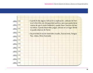 27
Guía-Cuaderno 2: Atención educativa de alumnos y alumnas con discapacidad auditiva
»» Cuando le des alguna indicación o explicación, colócate de fren-
te al niño/niña con discapacidad auditiva, para que pueda darse
cuenta de que le estás hablando y pueda hacer intentos de leer
tus labios. Cuando desarrolles juegos, ubícate en un lugar dónde
te pueda observar de frente
»» Da prioridad al uso de materiales visuales, ilustraciones, fotogra-
fías, videos, libros ilustrados
 
