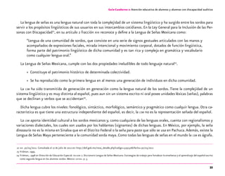 33
Guía-Cuaderno 2: Atención educativa de alumnos y alumnas con discapacidad auditiva
La lengua de señas es una lengua natural con toda la complejidad de un sistema lingüístico y ha surgido entre los sordos para
servir a los propósitos lingüísticos de sus usuarios en sus intercambios cotidianos. En la Ley General para la Inclusión de las Per-
sonas con Discapacidad22
, en su artículo 2 fracción xvii reconoce y define a la Lengua de Señas Mexicana como:
“Lengua de una comunidad de sordos, que consiste en una serie de signos gestuales articulados con las manos y
acompañados de expresiones faciales, mirada intencional y movimiento corporal, dotados de función lingüística,
forma parte del patrimonio lingüístico de dicha comunidad y es tan rica y compleja en gramática y vocabulario
como cualquier lengua oral.”
La Lengua de Señas Mexicana, cumple con las dos propiedades ineludibles de todo lenguaje natural23
.
»» Constituye el patrimonio histórico de determinada colectividad.
»» Se ha reproducido como la primera lengua en al menos una generación de individuos en dicha comunidad.
La lsm ha sido transmitida de generación en generación como la lengua natural de los sordos. Tiene la complejidad de un
sistema lingüístico y es muy distinta al español, pues aun sin un sistema escrito ni oral posee unidades léxicas (señas), palabras
que se declinan y verbos que se accidentan24
.
Dicha lengua cubre los niveles: fonológico, sintáctico, morfológico, semántico y pragmático como cualquir lengua. Otra ca-
racterística es que tiene una estructura independiente del español, es decir, la lsm no es la representación señada del español.
La lsm aporta identidad cultural a los sordos mexicanos y, como cualquiera de las lenguas orales, cuenta con regionalismos y
variaciones dialectales, los cuales son usados por los hablantes (signantes) de dichas lenguas. En México, por ejemplo, la seña
dinosaurio no es la misma en Sinaloa que en el Distrito Federal o la seña para paste que sólo se usa en Pachuca.Además, existe la
Lengua de Señas Maya perteneciente a la comunidad sorda maya. Como todas las lenguas de señas en el mundo la lsm es ágrafa.
	22	dof. 30/05/2011. Consultada el 17 de julio de 2012 en: http://dof.gob.mx/nota_detalle.php?codigo=5191516&fecha=30/05/2011
	23	Fridman. 1999.
	24	Fridman,. 1998 en Dirección de Educación Especial. dielseme 2. Diccionario Lengua de Señas Mexicana. Estrategias de trabajo para fortalecer la enseñanza y el aprendizaje del español escrito
como segunda lengua en los alumnos sordos. México: sep-dee. p. 5.
 