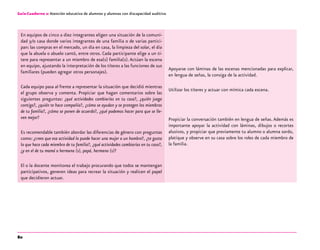 80
Guía-Cuaderno 2: Atención educativa de alumnos y alumnas con discapacidad auditiva
En equipos de cinco a diez integrantes eligen una situación de la comuni-
dad y/o casa donde varios integrantes de una familia o de varias partici-
pan: las compras en el mercado, un día en casa, la limpieza del solar, el día
que la abuela o abuelo cantó, entre otros. Cada participante elige a un tí-
tere para representar a un miembro de esa(s) familia(s). Actúan la escena
en equipo, ajustando la interpretación de los títeres a las funciones de sus
familiares (pueden agregar otros personajes).
Cada equipo pasa al frente a representar la situación que decidió mientras
el grupo observa y comenta. Propiciar que hagan comentarios sobre las
siguientes preguntas: ¿qué actividades cambiarías en tu casa?, ¿quién juega
contigo?, ¿quién te hace compañía?, ¿cómo se ayudan y se protegen los miembros
de tu familia?, ¿cómo se ponen de acuerdo?, ¿qué podemos hacer para que se lle-
ven mejor?
Es recomendable también abordar las diferencias de género con preguntas
como: ¿crees que esa actividad la puede hacer una mujer o un hombre?, ¿te gusta
lo que hace cada miembro de tu familia?, ¿qué actividades cambiarías en tu caso?,
¿y en el de tu mamá o hermana (s), papá, hermano (s)?
El o la docente monitorea el trabajo procurando que todos se mantengan
participativos, generen ideas para recrear la situación y realicen el papel
que decidieron actuar.
Apoyarse con láminas de las escenas mencionadas para explicar,
en lengua de señas, la consiga de la actividad.
Utilizar los títeres y actuar con mímica cada escena.
Propiciar la conversación también en lengua de señas.Además es
importante apoyar la actividad con láminas, dibujos o recortes
alusivos, y propiciar que previamente tu alumno o alumna sordo,
platique y observe en su casa sobre los roles de cada miembro de
la familia.
 