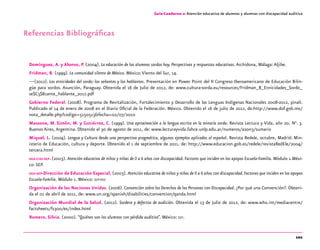 101
Guía-Cuaderno 2: Atención educativa de alumnos y alumnas con discapacidad auditiva
Referencias Bibliográficas
Domínguez, A. y Alonso, P. (2004). La educación de los alumnos sordos hoy. Perspectivas y respuestas educativas.Archidona, Málaga:Aljibe.
Fridman, B. (1999). La comunidad silente de México. México:Viento del Sur, 14.
—(2012). Las etnicidades del sordo: los señantes y los hablantes. Presentación en Power Point del II Congreso Iberoamericano de Educación Bilin-
güe para sordos. Asunción, Paraguay. Obtenida el 16 de Julio de 2012, de: www.cultura-sorda.eu/resources/Fridman_B_Etnicidades_Sordo_
se$C3$B1ante_hablante_2012.pdf
Gobierno Federal. (2008). Programa de Revitalización, Fortalecimiento y Desarrollo de las Lenguas Indígenas Nacionales 2008-2012, pinali.
Publicado el 14 de enero de 2008 en el Diario Oficial de la Federación. México. Obtenido el 16 de julio de 2012, de:http://www.dof.gob.mx/
nota_detalle.php?codigo=5150513&fecha=02/07/2010
Massone, M. Simón, M. y Gutiérrez, C. (1999). Una aproximación a la lengua escrita en la minoría sorda. Revista Lectura y Vida, año 20, N°. 3.
Buenos Aires, Argentina. Obtenido el 30 de agosto de 2011, de: www.lecturayvida.fahce.unlp.edu.ar/numeros/a20n3/sumario
Miquel, L. (2004). Lengua y Cultura desde una perspectiva pragmática, algunos ejemplos aplicados al español. Revista Redele, octubre, Madrid: Min-
isterio de Educación, cultura y deporte. Obtenido el 1 de septiembre de 2011, de: http://www.educacion.gob.es/redele/revistaRedEle/2004/
tercera.html
oea-cidi-sep. (2003). Atención educativa de niños y niñas de 0 a 6 años con discapacidad. Factores que inciden en los apoyos Escuela-Familia. Módulo 1.Méxi-
co: SEP.
oea-sep-Dirección de Educación Especial, (2003). Atención educativa de niños y niñas de 0 a 6 años con discapacidad. Factores que inciden en los apoyos
Escuela-Familia. Módulo 1. México: sep-dee
Organización de las Naciones Unidas. (2006). Convención sobre los Derechos de las Personas con Discapacidad. ¿Por qué una Convención?. Obteni-
da el 01 de abril de 2011, de: www.un.org/spanish/disabilities/convention/qanda.html
Organización Mundial de la Salud. (2012). Sordera y defectos de audición. Obtenida el 13 de Julio de 2012, de: www.who.int/mediacentre/
factsheets/fs300/es/index.html
Romero, Silvia. (2000). “Quiénes son los alumnos con pérdida auditiva”. México: sep.
 
