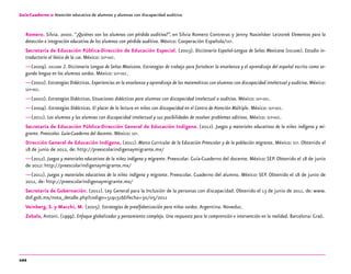 102
Guía-Cuaderno 2: Atención educativa de alumnos y alumnas con discapacidad auditiva
Romero, Silvia. 2000. “¿Quiénes son los alumnos con pérdida auditiva?”, en Silvia Romero Contreras y Jenny Nasielsker Leizorek Elementos para la
detección e integración educativa de los alumnos con pérdida auditiva. México: Cooperación Española/sep.
Secretaría de Educación Pública-Dirección de Educación Especial. (2003). Diccionario Español-Lengua de Señas Mexicana (dielseme). Estudio in-
troductorio al léxico de la lsm. México: sep-dee.
—(2009). dielseme 2. Diccionario Lengua de Señas Mexicana. Estrategias de trabajo para fortalecer la enseñanza y el aprendizaje del español escrito como se-
gunda lengua en los alumnos sordos. México: sep-dee.
—(2002). Estrategias Didácticas. Experiencias en la enseñanza y aprendizaje de las matemáticas con alumnos con discapacidad intelectual y auditiva. México:
sep-dee.
—(2002). Estrategias Didácticas. Situaciones didácticas para alumnos con discapacidad intelectual o auditiva. México: sep-dee.
—(2004). Estrategias Didácticas. El placer de la lectura en niños con discapacidad en el Centro de Atención Múltiple. México: sep-dee.
—(2011). Los alumnos y las alumnas con discapacidad intelectual y sus posibilidades de resolver problemas aditivos. México: sep-dee.
Secretaría de Educación Pública-Dirección General de Educación Indígena. (2012). Juegos y materiales educativos de la niñez indígena y mi-
grante. Preescolar. Guía-Cuaderno del docente. México: sep.
Dirección General de Educación Indígena, (2011). Marco Curricular de la Educación Preescolar y de la población migrante. México: sep. Obtenido el
18 de junio de 2012, de: http://preescolarindigenaymigrante.mx/
—(2012). Juegos y materiales educativos de la niñez indígena y migrante. Preescolar. Guía-Cuaderno del docente. México:SEP. Obtenido el 18 de junio
de 2012: http://preescolarindigenaymigrante.mx/
—(2011). Juegos y materiales educativos de la niñez indígena y migrante. Preescolar. Cuaderno del alumno. México: SEP. Obtenido el 18 de junio de
2012, de: http://preescolarindigenaymigrante.mx/
Secretaría de Gobernación. (2011). Ley General para la Inclusión de la personas con discapacidad. Obtenido el 13 de junio de 2011, de: www.
dof.gob.mx/nota_detalle.php?codigo=5191516&fecha=30/05/2011
Veinberg, S. y Macchi, M. (2005). Estrategias de prealfabetización para niños sordos.Argentina. Noveduc.
Zabala, Antoni. (1999). Enfoque globalizador y pensamiento complejo. Una respuesta para la comprensión e intervención en la realidad. Barcelona: Graó.
 